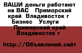 ВАШИ деньги работают на ВАС - Приморский край, Владивосток г. Бизнес » Услуги   . Приморский край,Владивосток г.